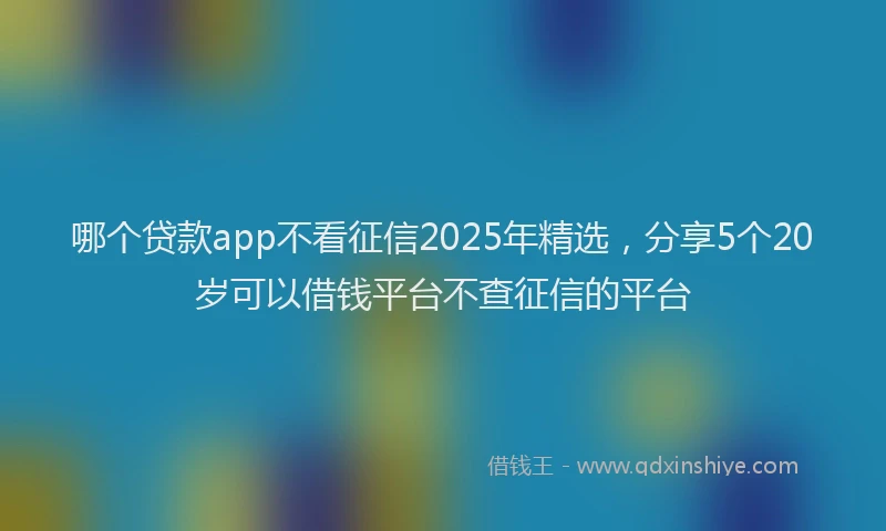 哪个贷款app不看征信2025年精选，分享5个20岁可以借钱平台不查征信的平台