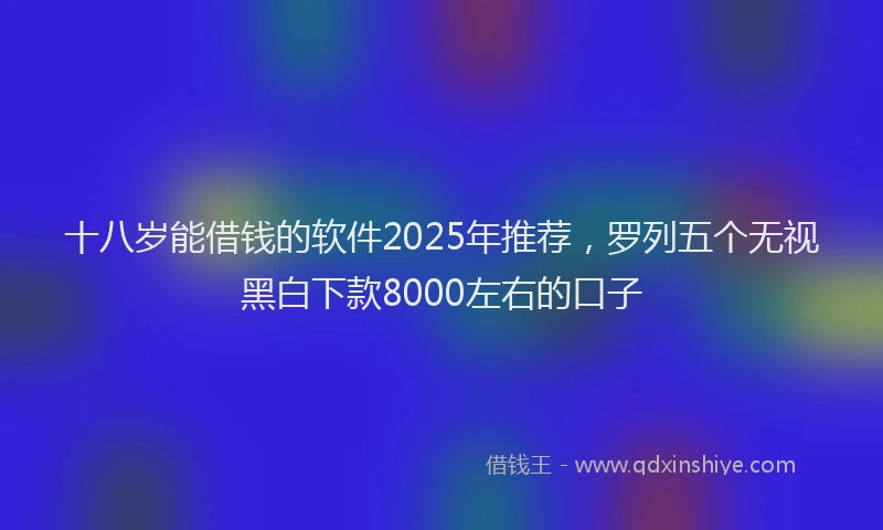 十八岁能借钱的软件2025年推荐，罗列五个无视黑白下款8000左右的口子