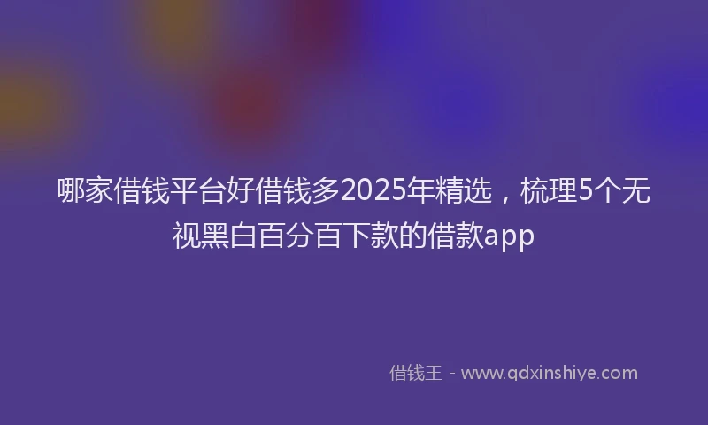 哪家借钱平台好借钱多2025年精选，梳理5个无视黑白百分百下款的借款app