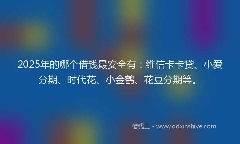 2025年的哪个借钱最安全有：维信卡卡贷、小爱分期、时代花、小金鹤、花豆分期等。