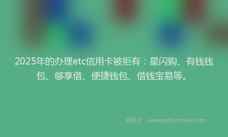 2025年的办理etc信用卡被拒有：星闪购、有钱钱包、够享借、便捷钱包、借钱宝易等。