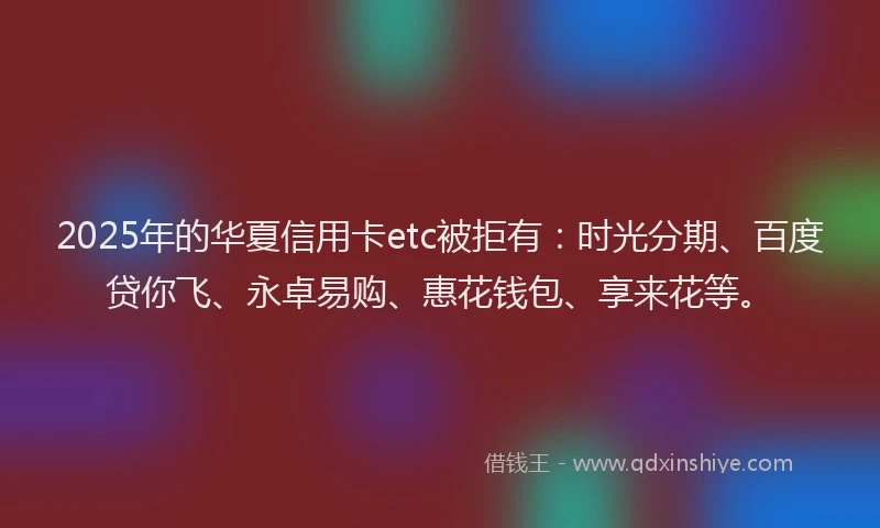 2025年的华夏信用卡etc被拒有：时光分期、百度贷你飞、永卓易购、惠花钱包、享来花等。