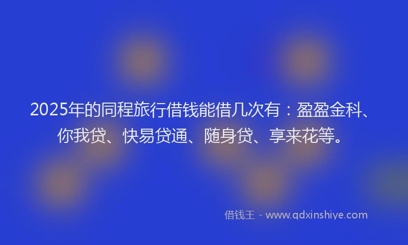 2025年的同程旅行借钱能借几次有：盈盈金科、你我贷、快易贷通、随身贷、享来花等。