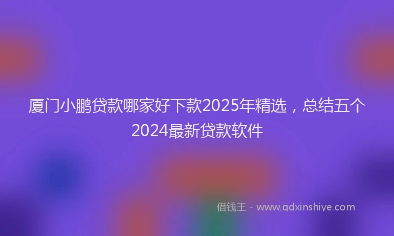 厦门小鹏贷款哪家好下款2025年精选，总结五个2024最新贷款软件
