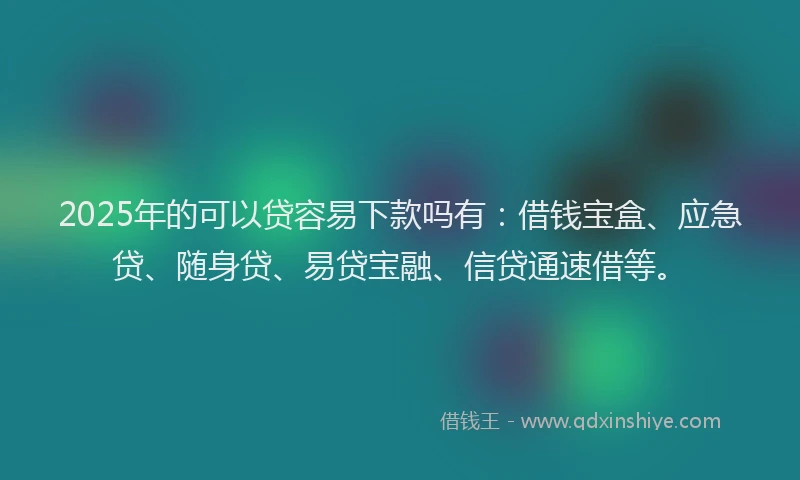 2025年的可以贷容易下款吗有：借钱宝盒、应急贷、随身贷、易贷宝融、信贷通速借等。