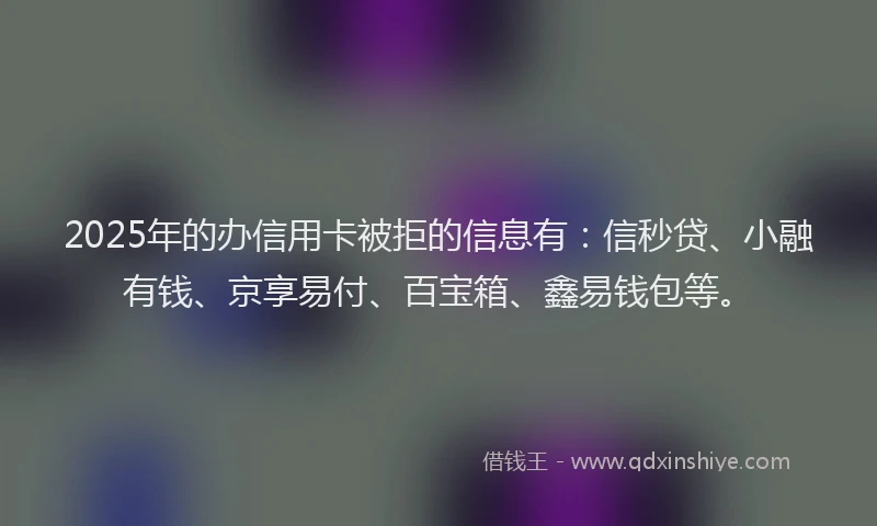 2025年的办信用卡被拒的信息有：信秒贷、小融有钱、京享易付、百宝箱、鑫易钱包等。