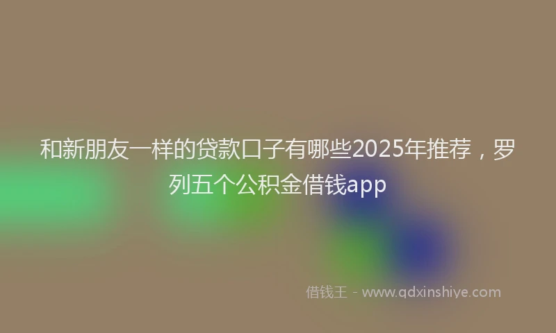 和新朋友一样的贷款口子有哪些2025年推荐，罗列五个公积金借钱app