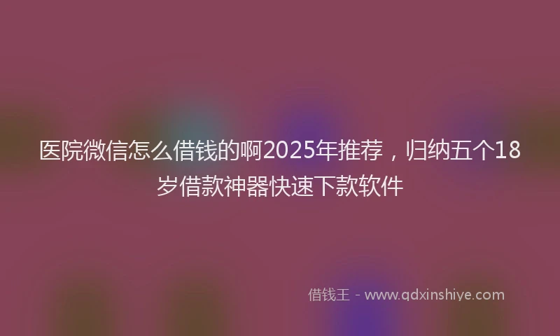 医院微信怎么借钱的啊2025年推荐，归纳五个18岁借款神器快速下款软件