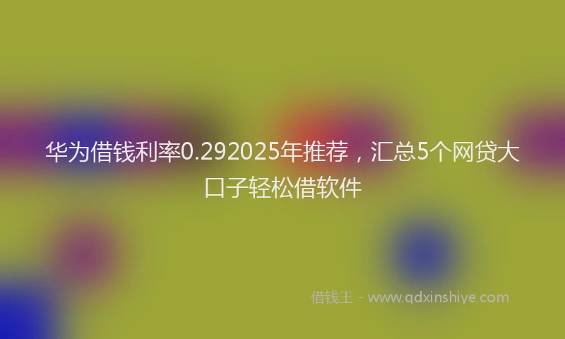 华为借钱利率0.292025年推荐，汇总5个网贷大口子轻松借软件