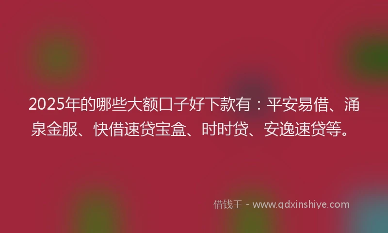 2025年的哪些大额口子好下款有：平安易借、涌泉金服、快借速贷宝盒、时时贷、安逸速贷等。