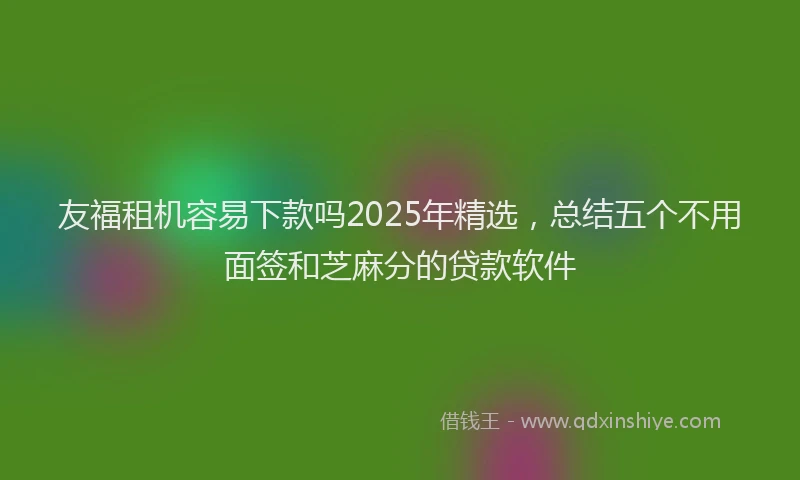 友福租机容易下款吗2025年精选，总结五个不用面签和芝麻分的贷款软件