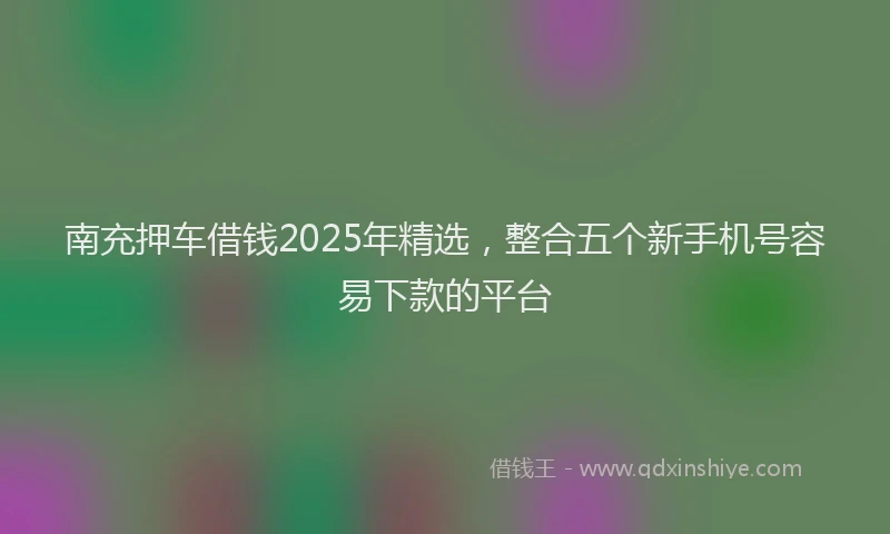 南充押车借钱2025年精选，整合五个新手机号容易下款的平台