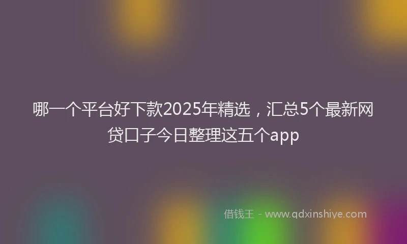 哪一个平台好下款2025年精选，汇总5个最新网贷口子今日整理这五个app