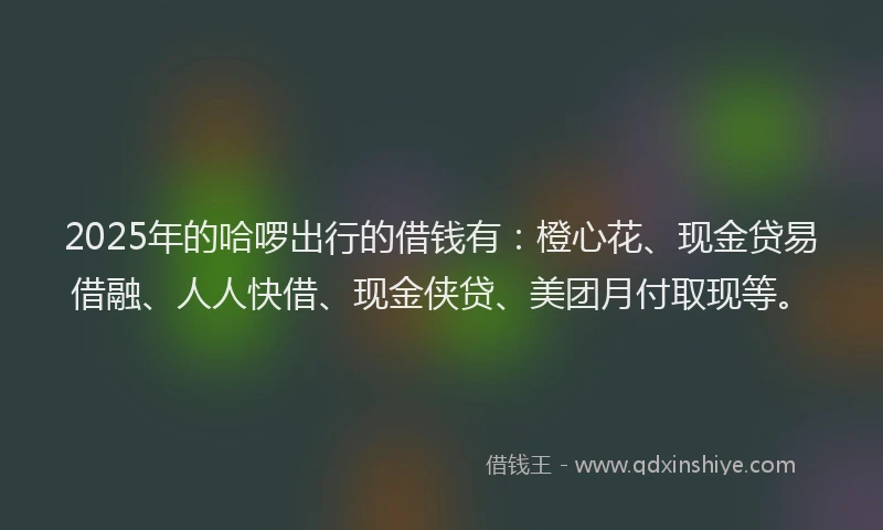 2025年的哈啰出行的借钱有：橙心花、现金贷易借融、人人快借、现金侠贷、美团月付取现等。
