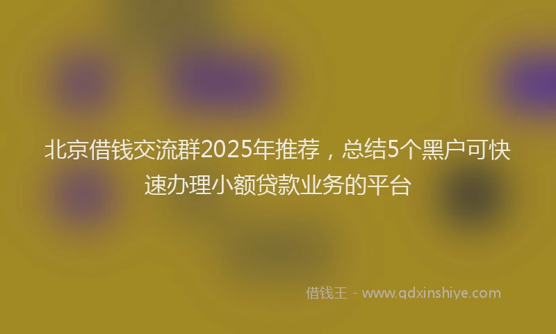 北京借钱交流群2025年推荐，总结5个黑户可快速办理小额贷款业务的平台