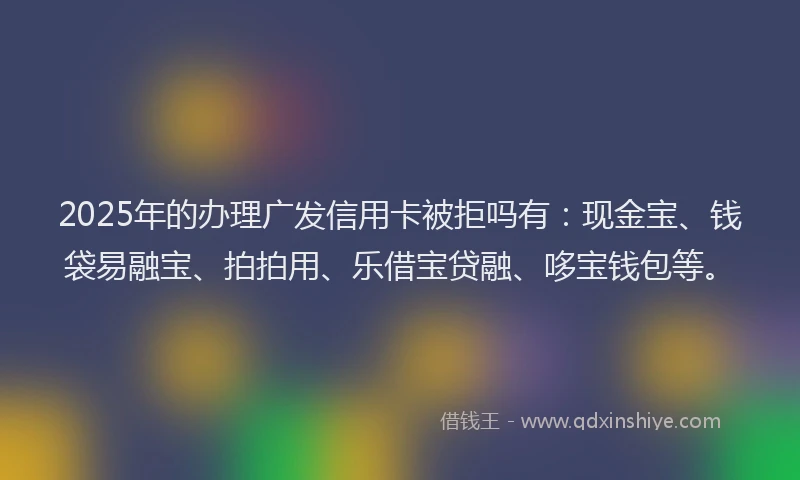 2025年的办理广发信用卡被拒吗有：现金宝、钱袋易融宝、拍拍用、乐借宝贷融、哆宝钱包等。