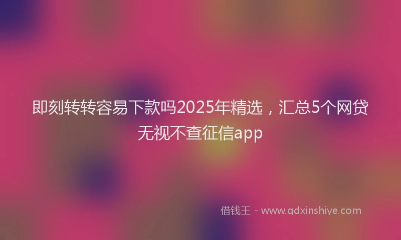 即刻转转容易下款吗2025年精选，汇总5个网贷无视不查征信app
