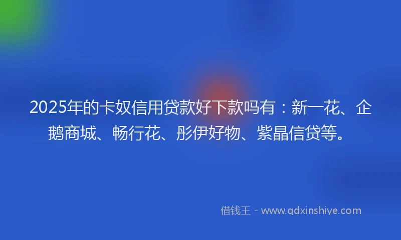 2025年的卡奴信用贷款好下款吗有：新一花、企鹅商城、畅行花、彤伊好物、紫晶信贷等。