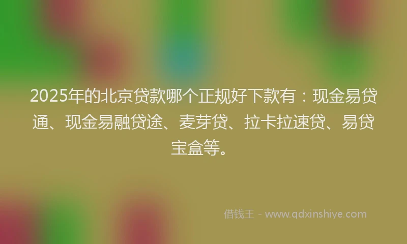 2025年的北京贷款哪个正规好下款有：现金易贷通、现金易融贷途、麦芽贷、拉卡拉速贷、易贷宝盒等。