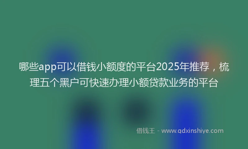哪些app可以借钱小额度的平台2025年推荐，梳理五个黑户可快速办理小额贷款业务的平台