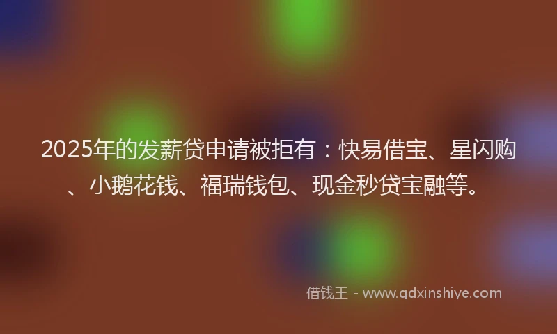 2025年的发薪贷申请被拒有：快易借宝、星闪购、小鹅花钱、福瑞钱包、现金秒贷宝融等。