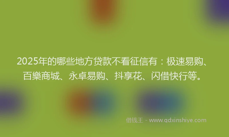 2025年的哪些地方贷款不看征信有：极速易购、百樂商城、永卓易购、抖享花、闪借快行等。