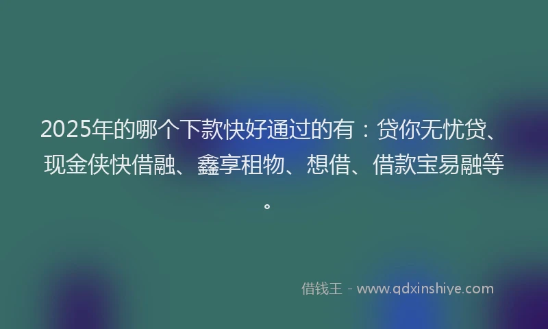 2025年的哪个下款快好通过的有：贷你无忧贷、现金侠快借融、鑫享租物、想借、借款宝易融等。