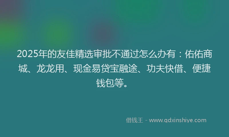 2025年的友佳精选审批不通过怎么办有：佑佑商城、龙龙用、现金易贷宝融途、功夫快借、便捷钱包等。