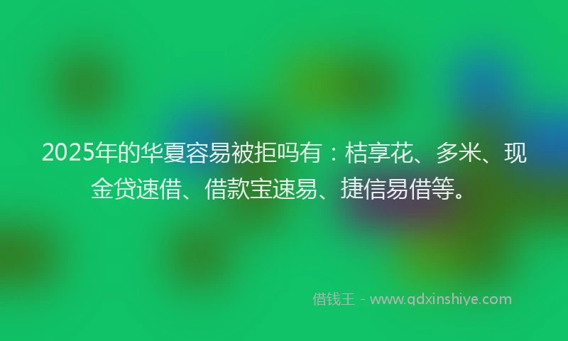 2025年的华夏容易被拒吗有：桔享花、多米、现金贷速借、借款宝速易、捷信易借等。