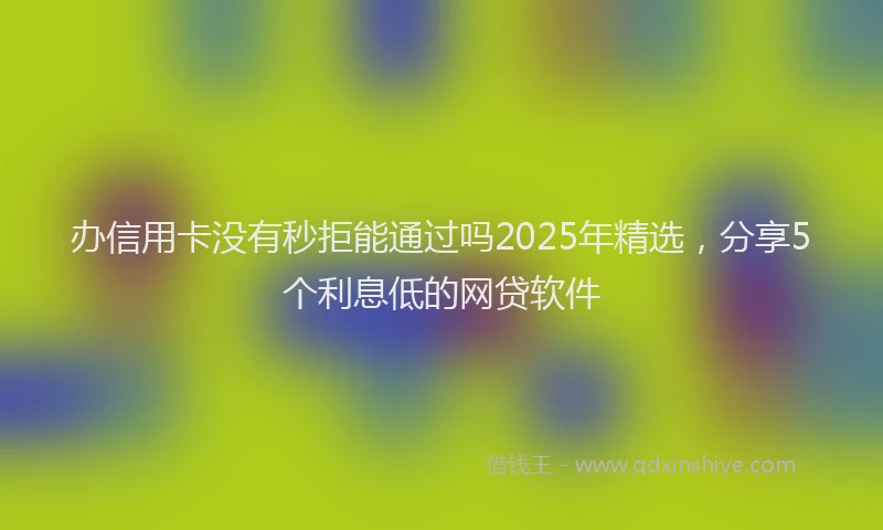 办信用卡没有秒拒能通过吗2025年精选，分享5个利息低的网贷软件