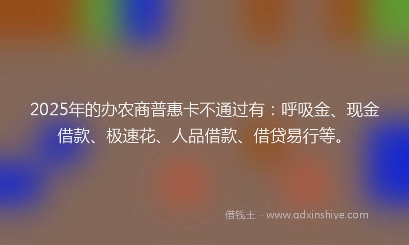 2025年的办农商普惠卡不通过有：呼吸金、现金借款、极速花、人品借款、借贷易行等。