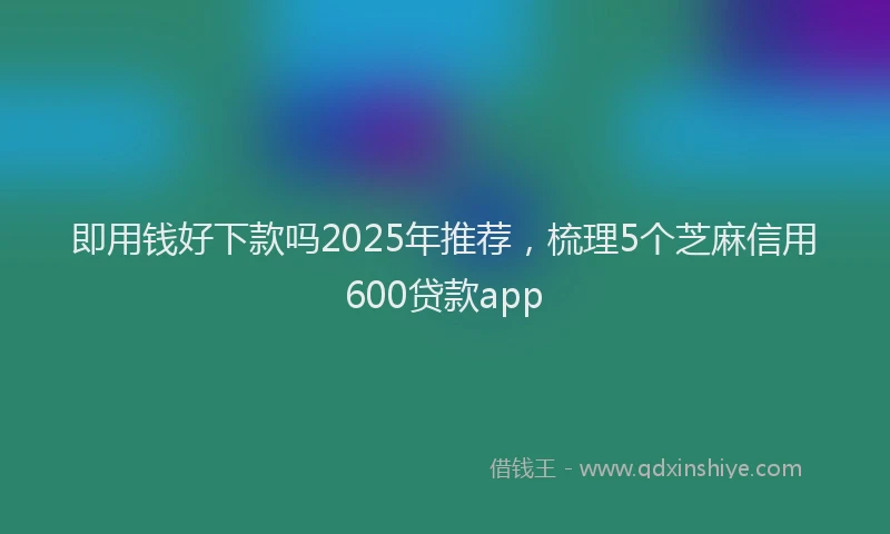 即用钱好下款吗2025年推荐，梳理5个芝麻信用600贷款app