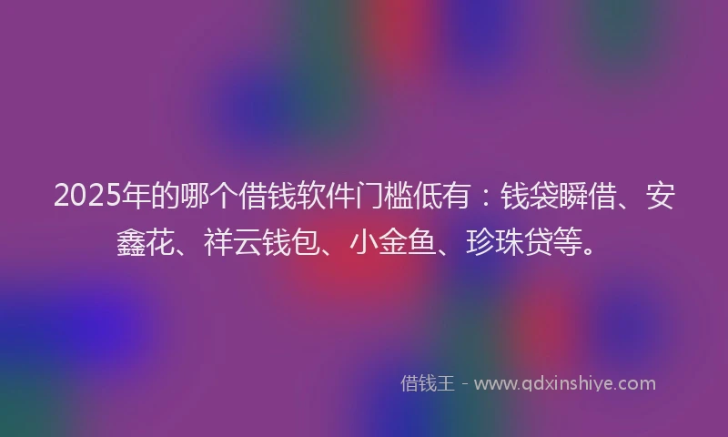 2025年的哪个借钱软件门槛低有：钱袋瞬借、安鑫花、祥云钱包、小金鱼、珍珠贷等。