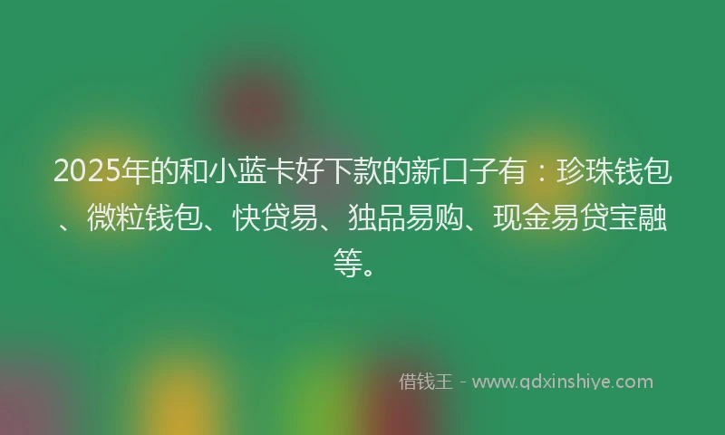 2025年的和小蓝卡好下款的新口子有：珍珠钱包、微粒钱包、快贷易、独品易购、现金易贷宝融等。