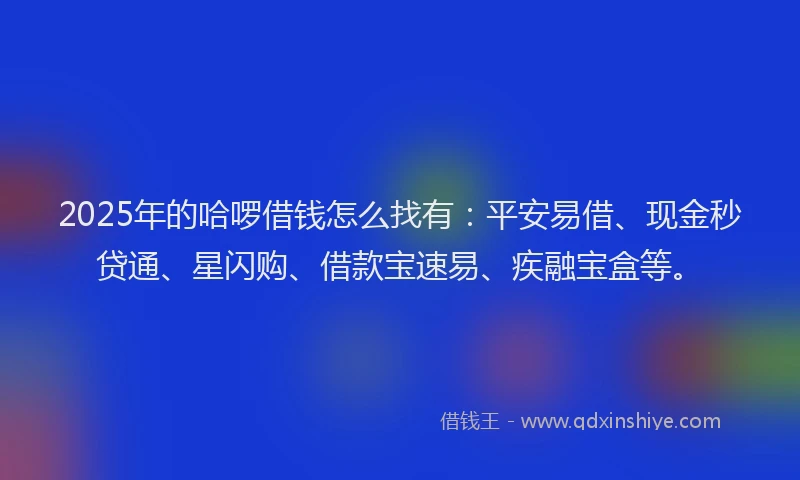 2025年的哈啰借钱怎么找有：平安易借、现金秒贷通、星闪购、借款宝速易、疾融宝盒等。