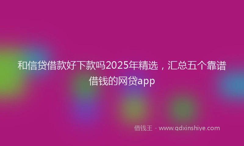 和信贷借款好下款吗2025年精选，汇总五个靠谱借钱的网贷app