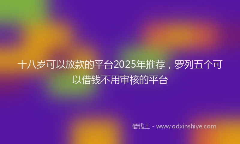 十八岁可以放款的平台2025年推荐，罗列五个可以借钱不用审核的平台