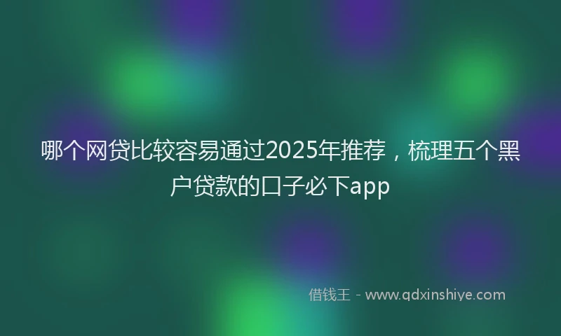 哪个网贷比较容易通过2025年推荐，梳理五个黑户贷款的口子必下app