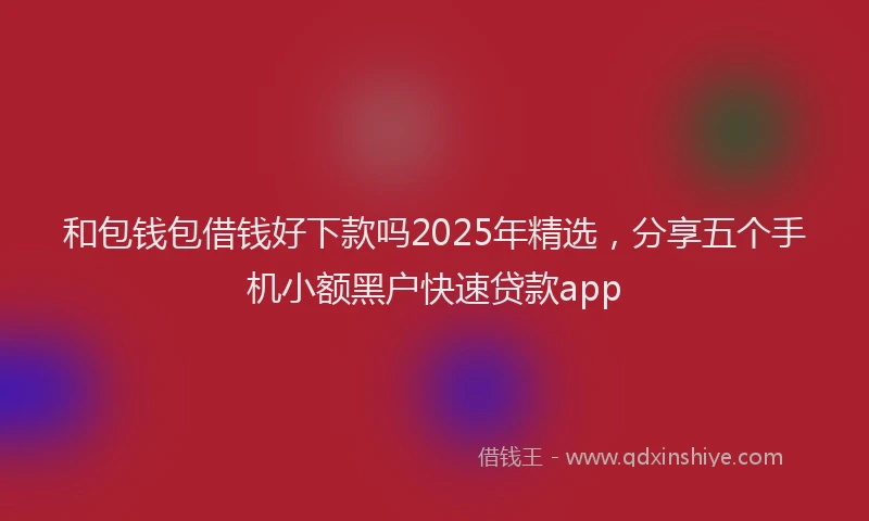 和包钱包借钱好下款吗2025年精选，分享五个手机小额黑户快速贷款app