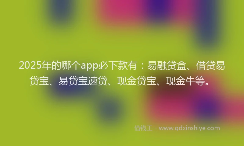 2025年的哪个app必下款有：易融贷盒、借贷易贷宝、易贷宝速贷、现金贷宝、现金牛等。