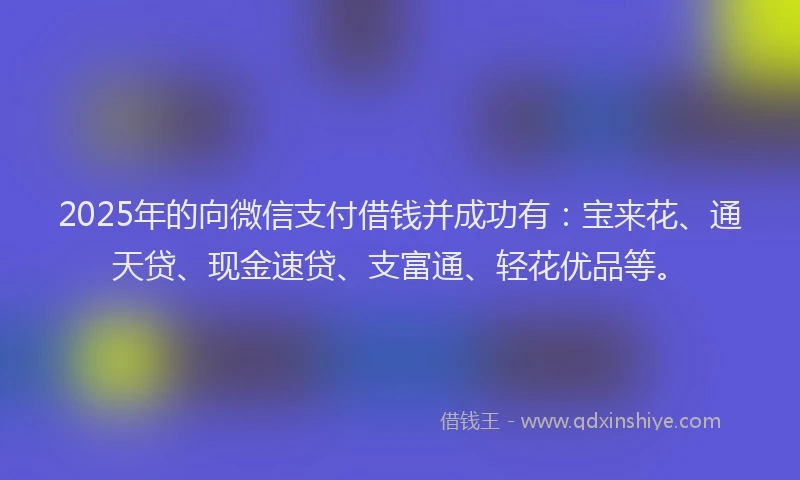 2025年的向微信支付借钱并成功有：宝来花、通天贷、现金速贷、支富通、轻花优品等。