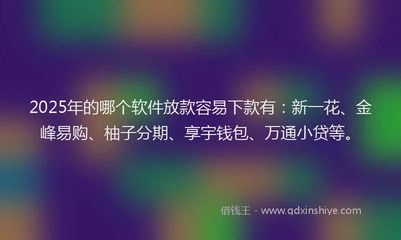 2025年的哪个软件放款容易下款有：新一花、金峰易购、柚子分期、享宇钱包、万通小贷等。