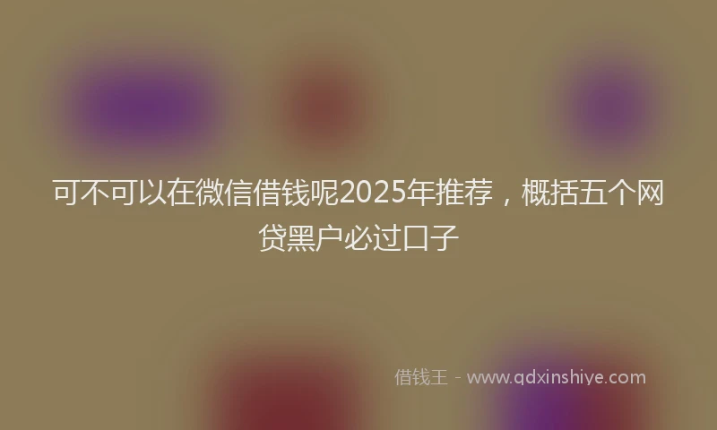 可不可以在微信借钱呢2025年推荐，概括五个网贷黑户必过口子