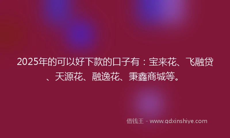 2025年的可以好下款的口子有：宝来花、飞融贷、天源花、融逸花、秉鑫商城等。
