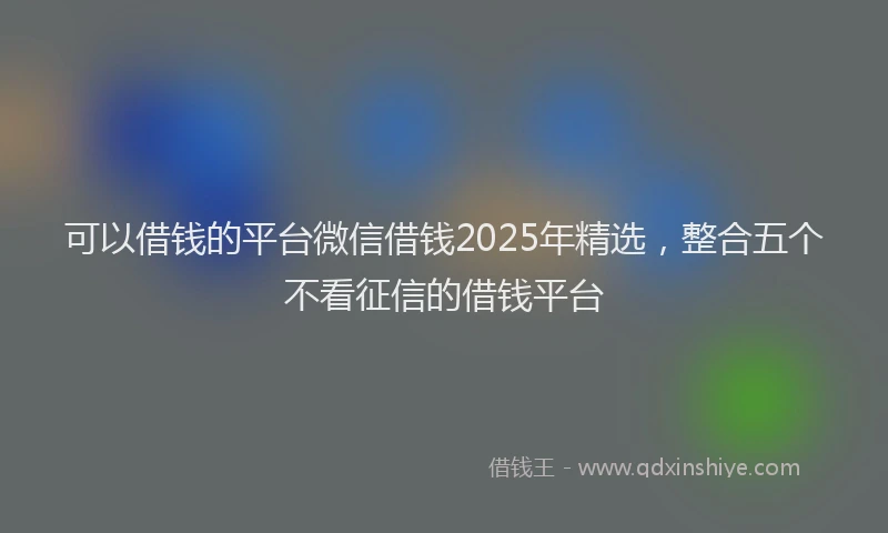 可以借钱的平台微信借钱2025年精选，整合五个不看征信的借钱平台