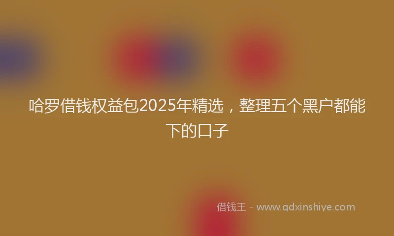 哈罗借钱权益包2025年精选，整理五个黑户都能下的口子