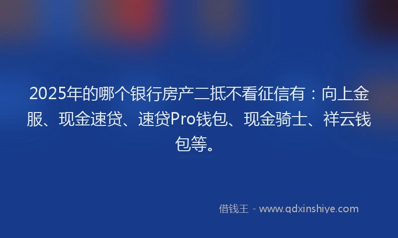 2025年的哪个银行房产二抵不看征信有：向上金服、现金速贷、速贷Pro钱包、现金骑士、祥云钱包等。