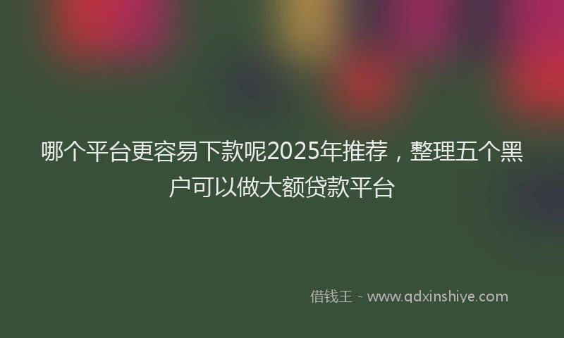 哪个平台更容易下款呢2025年推荐，整理五个黑户可以做大额贷款平台