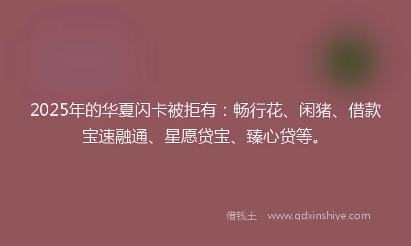2025年的华夏闪卡被拒有：畅行花、闲猪、借款宝速融通、星愿贷宝、臻心贷等。