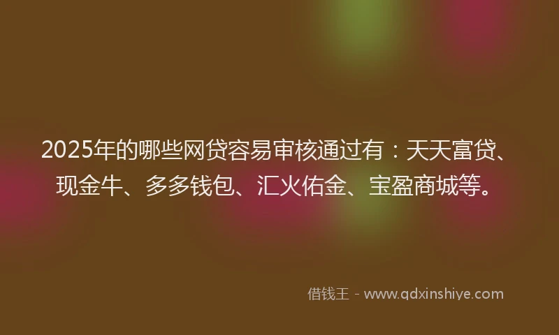 2025年的哪些网贷容易审核通过有：天天富贷、现金牛、多多钱包、汇火佑金、宝盈商城等。